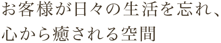 お客様が日々の生活を忘れ、心から癒される空間